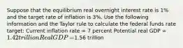 Suppose that the equilibrium real overnight interest rate is 1% and the target rate of inflation is 3%. Use the following information and the Taylor rule to calculate the federal funds rate​ target: Current inflation rate​ = 7 percent Potential real GDP​ = ​1.42 trillion Real GDP​ = ​1.56 trillion