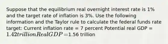 Suppose that the equilibrium real overnight interest rate is 1% and the target rate of inflation is 3%. Use the following information and the Taylor rule to calculate the federal funds rate​ target: Current inflation rate​ = 7 percent Potential real GDP​ = ​1.42 trillion Real GDP​ = ​1.56 trillion