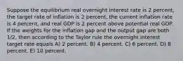 Suppose the equilibrium real overnight interest rate is 2 percent, the target rate of inflation is 2 percent, the current inflation rate is 4 percent, and real GDP is 2 percent above potential real GDP. If the weights for the inflation gap and the output gap are both 1/2, then according to the Taylor rule the overnight interest target rate equals A) 2 percent. B) 4 percent. C) 6 percent. D) 8 percent. E) 10 percent.