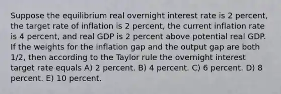 Suppose the equilibrium real overnight interest rate is 2 percent, the target rate of inflation is 2 percent, the current inflation rate is 4 percent, and real GDP is 2 percent above potential real GDP. If the weights for the inflation gap and the output gap are both 1/2, then according to the Taylor rule the overnight interest target rate equals A) 2 percent. B) 4 percent. C) 6 percent. D) 8 percent. E) 10 percent.