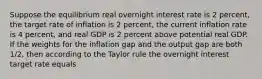 Suppose the equilibrium real overnight interest rate is 2 percent, the target rate of inflation is 2 percent, the current inflation rate is 4 percent, and real GDP is 2 percent above potential real GDP. If the weights for the inflation gap and the output gap are both 1/2, then according to the Taylor rule the overnight interest target rate equals