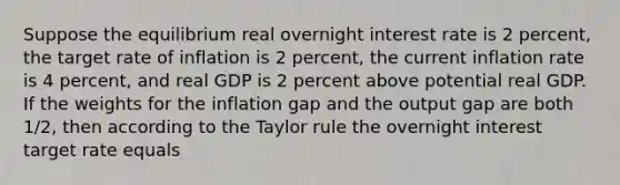 Suppose the equilibrium real overnight interest rate is 2 percent, the target rate of inflation is 2 percent, the current inflation rate is 4 percent, and real GDP is 2 percent above potential real GDP. If the weights for the inflation gap and the output gap are both 1/2, then according to the Taylor rule the overnight interest target rate equals