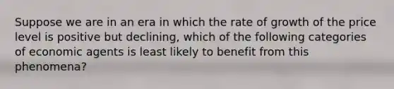 Suppose we are in an era in which the rate of growth of the price level is positive but declining, which of the following categories of economic agents is least likely to benefit from this phenomena?