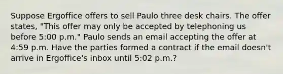 Suppose Ergoffice offers to sell Paulo three desk chairs. The offer states, "This offer may only be accepted by telephoning us before 5:00 p.m." Paulo sends an email accepting the offer at 4:59 p.m. Have the parties formed a contract if the email doesn't arrive in Ergoffice's inbox until 5:02 p.m.?