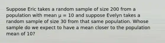 Suppose Eric takes a random sample of size 200 from a population with mean μ = 10 and suppose Evelyn takes a random sample of size 30 from that same population. Whose sample do we expect to have a mean closer to the population mean of 10?