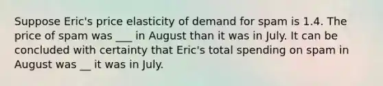 Suppose Eric's price elasticity of demand for spam is 1.4. The price of spam was ___ in August than it was in July. It can be concluded with certainty that Eric's total spending on spam in August was __ it was in July.