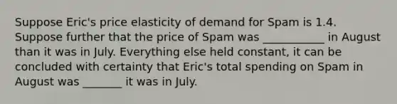 Suppose Eric's price elasticity of demand for Spam is 1.4. Suppose further that the price of Spam was ___________ in August than it was in July. Everything else held constant, it can be concluded with certainty that Eric's total spending on Spam in August was _______ it was in July.