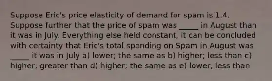 Suppose Eric's price elasticity of demand for spam is 1.4. Suppose further that the price of spam was _____ in August than it was in July. Everything else held constant, it can be concluded with certainty that Eric's total spending on Spam in August was _____ it was in July a) lower; the same as b) higher; less than c) higher; greater than d) higher; the same as e) lower; less than