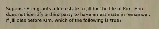 Suppose Erin grants a life estate to Jill for the life of Kim. Erin does not identify a third party to have an estimate in remainder. If Jill dies before Kim, which of the following is true?