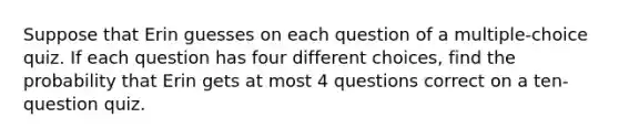 Suppose that Erin guesses on each question of a multiple-choice quiz. If each question has four different choices, find the probability that Erin gets at most 4 questions correct on a ten-question quiz.