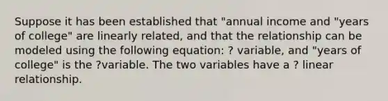 Suppose it has been established that "annual income and "years of college" are linearly related, and that the relationship can be modeled using the following equation: ? variable, and "years of college" is the ?variable. The two variables have a ? linear relationship.