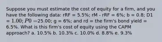 Suppose you must estimate the cost of equity for a firm, and you have the following data: rRF = 5.5%; rM - rRF = 6%; b = 0.8; D1 = 1.00; P0 =25.00; g = 6%; and rd = the firm's bond yield = 6.5%. What is this firm's cost of equity using the CAPM approach? a. 10.5% b. 10.3% c. 10.0% d. 8.8% e. 9.3%