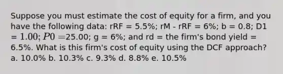 Suppose you must estimate the cost of equity for a firm, and you have the following data: rRF = 5.5%; rM - rRF = 6%; b = 0.8; D1 = 1.00; P0 =25.00; g = 6%; and rd = the firm's bond yield = 6.5%. What is this firm's cost of equity using the DCF approach? a. 10.0% b. 10.3% c. 9.3% d. 8.8% e. 10.5%