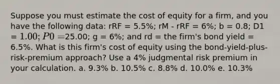 Suppose you must estimate the cost of equity for a firm, and you have the following data: rRF = 5.5%; rM - rRF = 6%; b = 0.8; D1 = 1.00; P0 =25.00; g = 6%; and rd = the firm's bond yield = 6.5%. What is this firm's cost of equity using the bond-yield-plus-risk-premium approach? Use a 4% judgmental risk premium in your calculation. a. 9.3% b. 10.5% c. 8.8% d. 10.0% e. 10.3%