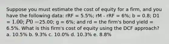 Suppose you must estimate the cost of equity for a firm, and you have the following data: rRF = 5.5%; rM - rRF = 6%; b = 0.8; D1 = 1.00; P0 =25.00; g = 6%; and rd = the firm's bond yield = 6.5%. What is this firm's cost of equity using the DCF approach? a. 10.5% b. 9.3% c. 10.0% d. 10.3% e. 8.8%