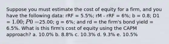 Suppose you must estimate the cost of equity for a firm, and you have the following data: rRF = 5.5%; rM - rRF = 6%; b = 0.8; D1 = 1.00; P0 =25.00; g = 6%; and rd = the firm's bond yield = 6.5%. What is this firm's cost of equity using the CAPM approach? a. 10.0% b. 8.8% c. 10.3% d. 9.3% e. 10.5%