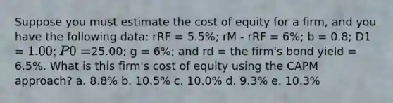 Suppose you must estimate the cost of equity for a firm, and you have the following data: rRF = 5.5%; rM - rRF = 6%; b = 0.8; D1 = 1.00; P0 =25.00; g = 6%; and rd = the firm's bond yield = 6.5%. What is this firm's cost of equity using the CAPM approach? a. 8.8% b. 10.5% c. 10.0% d. 9.3% e. 10.3%