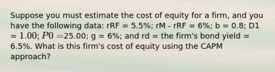 Suppose you must estimate the cost of equity for a firm, and you have the following data: rRF = 5.5%; rM - rRF = 6%; b = 0.8; D1 = 1.00; P0 =25.00; g = 6%; and rd = the firm's bond yield = 6.5%. What is this firm's cost of equity using the CAPM approach?