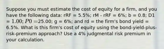 Suppose you must estimate the cost of equity for a firm, and you have the following data: rRF = 5.5%; rM - rRF = 6%; b = 0.8; D1 = 1.00; P0 =25.00; g = 6%; and rd = the firm's bond yield = 6.5%. What is this firm's cost of equity using the bond-yield-plus-risk-premium approach? Use a 4% judgmental risk premium in your calculation.