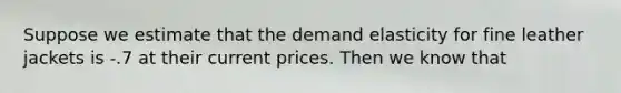 Suppose we estimate that the demand elasticity for fine leather jackets is -.7 at their current prices. Then we know that