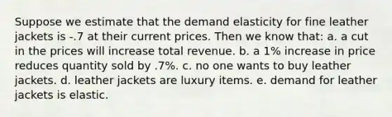 Suppose we estimate that the demand elasticity for fine leather jackets is -.7 at their current prices. Then we know that: a. a cut in the prices will increase total revenue. b. a 1% increase in price reduces quantity sold by .7%. c. no one wants to buy leather jackets. d. leather jackets are luxury items. e. demand for leather jackets is elastic.