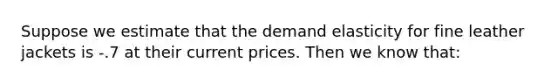 Suppose we estimate that the demand elasticity for fine leather jackets is ‑.7 at their current prices. Then we know that: