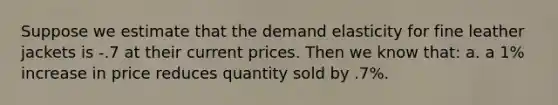 Suppose we estimate that the demand elasticity for fine leather jackets is -.7 at their current prices. Then we know that: a. a 1% increase in price reduces quantity sold by .7%.