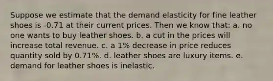 Suppose we estimate that the demand elasticity for fine leather shoes is -0.71 at their current prices. Then we know that: a. no one wants to buy leather shoes. b. a cut in the prices will increase total revenue. c. a 1% decrease in price reduces quantity sold by 0.71%. d. leather shoes are luxury items. e. demand for leather shoes is inelastic.