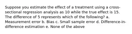 Suppose you estimate the effect of a treatment using a cross-sectional regression analysis as 10 while the true effect is 15. The difference of 5 represents which of the following? a. Measurement error b. Bias c. Small sample error d. Difference-in-difference estimation e. None of the above