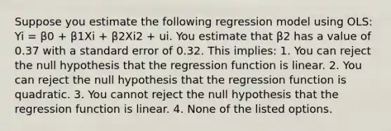 Suppose you estimate the following regression model using OLS: Yi = β0 + β1Xi + β2Xi2 + ui. You estimate that β2 has a value of 0.37 with a standard error of 0.32. This implies: 1. You can reject the null hypothesis that the regression function is linear. 2. You can reject the null hypothesis that the regression function is quadratic. 3. You cannot reject the null hypothesis that the regression function is linear. 4. None of the listed options.