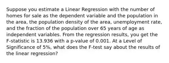 Suppose you estimate a Linear Regression with the number of homes for sale as the dependent variable and the population in the area, the population density of the area, unemployment rate, and the fraction of the population over 65 years of age as independent variables. From the regression results, you get the F-statistic is 13.936 with a p-value of 0.001. At a Level of Significance of 5%, what does the F-test say about the results of the linear regression?