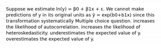 Suppose we estimate ln(y) = β0 + β1x + ε. We cannot make predictions of y in its original units as ŷ = exp(b0+b1x) since this transformation systematically Multiple choice question. increases the likelihood of autocorrelation. increases the likelihood of heteroskedasticity. underestimates the expected value of y. overestimates the expected value of y.