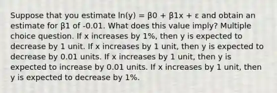 Suppose that you estimate ln(y) = β0 + β1x + ε and obtain an estimate for β1 of -0.01. What does this value imply? Multiple choice question. If x increases by 1%, then y is expected to decrease by 1 unit. If x increases by 1 unit, then y is expected to decrease by 0.01 units. If x increases by 1 unit, then y is expected to increase by 0.01 units. If x increases by 1 unit, then y is expected to decrease by 1%.