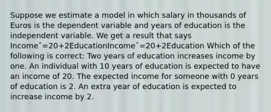 Suppose we estimate a model in which salary in thousands of Euros is the dependent variable and years of education is the independent variable. We get a result that says Incomeˆ=20+2EducationIncomeˆ=20+2Education Which of the following is correct: Two years of education increases income by one. An individual with 10 years of education is expected to have an income of 20. The expected income for someone with 0 years of education is 2. An extra year of education is expected to increase income by 2.