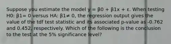 Suppose you estimate the model y = β0 + β1x + ε. When testing H0: β1= 0 versus HA: β1≠ 0, the regression output gives the value of the tdf test statistic and its associated p-value as -0.762 and 0.452, respectively. Which of the following is the conclusion to the test at the 5% significance level?