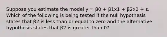 Suppose you estimate the model y = β0 + β1x1 + β2x2 + ε. Which of the following is being tested if the null hypothesis states that β2 is <a href='https://www.questionai.com/knowledge/k7BtlYpAMX-less-than' class='anchor-knowledge'>less than</a> or equal to zero and the alternative hypothesis states that β2 is <a href='https://www.questionai.com/knowledge/ktgHnBD4o3-greater-than' class='anchor-knowledge'>greater than</a> 0?