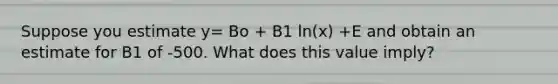 Suppose you estimate y= Bo + B1 ln(x) +E and obtain an estimate for B1 of -500. What does this value imply?