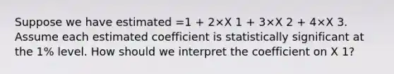 Suppose we have estimated =1 + 2×X 1 + 3×X 2 + 4×X 3. Assume each estimated coefficient is statistically significant at the 1% level. How should we interpret the coefficient on X 1?