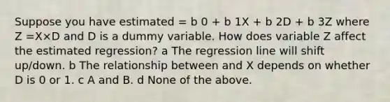 Suppose you have estimated = b 0 + b 1X + b 2D + b 3Z where Z =X×D and D is a dummy variable. How does variable Z affect the estimated regression? a The regression line will shift up/down. b The relationship between and X depends on whether D is 0 or 1. c A and B. d None of the above.