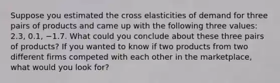 Suppose you estimated the cross elasticities of demand for three pairs of products and came up with the following three values: 2.3, 0.1, −1.7. What could you conclude about these three pairs of products? If you wanted to know if two products from two different firms competed with each other in the marketplace, what would you look for?