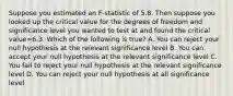 Suppose you estimated an F-statistic of 5.8. Then suppose you looked up the critical value for the degrees of freedom and significance level you wanted to test at and found the critical value=6.3. Which of the following is true? A. You can reject your null hypothesis at the relevant significance level B. You can accept your null hypothesis at the relevant significance level C. You fail to reject your null hypothesis at the relevant significance level D. You can reject your null hypothesis at all significance level