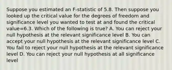 Suppose you estimated an F-statistic of 5.8. Then suppose you looked up the critical value for the degrees of freedom and significance level you wanted to test at and found the critical value=6.3. Which of the following is true? A. You can reject your null hypothesis at the relevant significance level B. You can accept your null hypothesis at the relevant significance level C. You fail to reject your null hypothesis at the relevant significance level D. You can reject your null hypothesis at all significance level