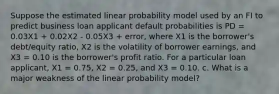 Suppose the estimated linear probability model used by an FI to predict business loan applicant default probabilities is PD = 0.03X1 + 0.02X2 - 0.05X3 + error, where X1 is the borrower's debt/equity ratio, X2 is the volatility of borrower earnings, and X3 = 0.10 is the borrower's profit ratio. For a particular loan applicant, X1 = 0.75, X2 = 0.25, and X3 = 0.10. c. What is a major weakness of the linear probability model?