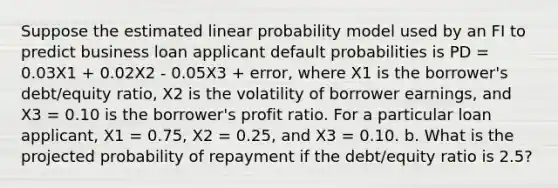 Suppose the estimated linear probability model used by an FI to predict business loan applicant default probabilities is PD = 0.03X1 + 0.02X2 - 0.05X3 + error, where X1 is the borrower's debt/equity ratio, X2 is the volatility of borrower earnings, and X3 = 0.10 is the borrower's profit ratio. For a particular loan applicant, X1 = 0.75, X2 = 0.25, and X3 = 0.10. b. What is the projected probability of repayment if the debt/equity ratio is 2.5?