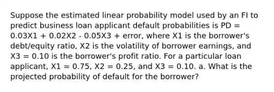 Suppose the estimated linear probability model used by an FI to predict business loan applicant default probabilities is PD = 0.03X1 + 0.02X2 - 0.05X3 + error, where X1 is the borrower's debt/equity ratio, X2 is the volatility of borrower earnings, and X3 = 0.10 is the borrower's profit ratio. For a particular loan applicant, X1 = 0.75, X2 = 0.25, and X3 = 0.10. a. What is the projected probability of default for the borrower?