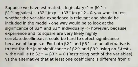 Suppose we have estimated... log(salary)^ = β0^ + β1^log(sales) + (β2^)exp + (β3^)exp^2 - & you want to test whether the variable experience is relevant and should be included in the model - one way would be to look at the significance of β2^ and β3^ individually -> however, because experience and its square are very likely highly correlated/collinear, it could be hard to detect significance because of large s.e. For both β2^ and β3^. -> an alternative is to test for the joint significance of β2^ and β3^ using an F-test -> the null is H: β2^ = β3^ = 0 (Restricting both of the variables) vs the alternative that at least one coefficient is different from 0