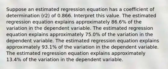 Suppose an estimated regression equation has a coefficient of determination (r2) of 0.866. Interpret this value. The estimated regression equation explains approximately 86.6% of the variation in the dependent variable. The estimated regression equation explains approximately 75.0% of the variation in the dependent variable. The estimated regression equation explains approximately 93.1% of the variation in the dependent variable. The estimated regression equation explains approximately 13.4% of the variation in the dependent variable.