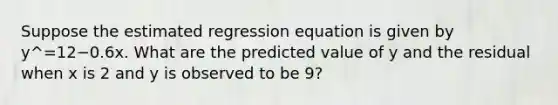 Suppose the estimated regression equation is given by y^=12−0.6x. What are the predicted value of y and the residual when x is 2 and y is observed to be 9?