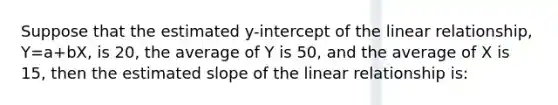 Suppose that the estimated y-intercept of the linear relationship, Y=a+bX, is 20, the average of Y is 50, and the average of X is 15, then the estimated slope of the linear relationship is: