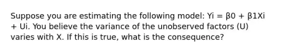 Suppose you are estimating the following model: Yi = β0 + β1Xi + Ui. You believe the variance of the unobserved factors (U) varies with X. If this is true, what is the consequence?